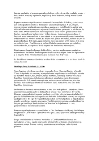 base de spaghetti a la langosta, pescados, chuletas, pollo a la parrilla, ensaladas verdes y
rusa, arroces blancos y legumbres, vegetales y frutas tropicales, café y bebida locales
incluida.
Reposaremos ese magnifico almuerzo tomando la suave brisa de la Isla y conversando
con los hospitalarios isleños o dormiremos una siesta en la playa. A las 2:30 pm,
regresaremos en lanchas rápidas cómodas y seguras y es casi obligatorio realizar una
visita a los hermosos manglares, adjunto al Canal Catuano, que separa la isla Saona, de
tierra firme. Donde veremos un banco de peces de todos colores que se acercan a las
lanchas esperando que les lancemos y pedazo de pan. Luego continuamos hasta el
banco de arena mas grande de la zona, donde se encuentran múltiples especies marinas,
especialmente las estrellas de mar. La piscina mas grande del mundo, llamada así por su
poca profundidad de 1 metro, agua cristalina, banco de arena y a 400 metros de la costa
en medio del mar . Es allí donde se realiza el brindis mas encantador, un verdadero
sueño del caribe, acompañado de un trago de ron dominicano o mamajuana.
Finalizaremos llegando al puerto de Bayahibe y nuestros autobuses nos conducirán
nuevamente a los hoteles donde llegaremos cerca de las 6:00 pm. Es un dia espectacular
y la mayoría de las personas realizan esta excursión mas de 2 veces.
La duración de esta excursión desde la salida de las excursiones es 8 a 9 horas desde la
salida del hotel.
Domingo: Jeep Safari 4x4 (95 USD)
Tour-Aventura a bordo de cómodos y coloreados Jeeps Chevrolet Tracker y Suzuki
Vitara 4x4 guiados por ustedes y acompañados de un guía experto multilingüe, a través
de increíbles paisajes, ríos, arroyos, valles, montañas, llanuras y cultivos del Este de
Republica Dominicana, disfrutaremos además de un delicioso menú Dominicano,
probaremos las deliciosas frutas tropicales, tomaremos muchísimas fotos y será un
recuerdo inolvidable que deberás vivir si vienes a esta maravillosa zona Este de la
Republica Dominicana.
Iniciaremos el recorrido en la llanura de la zona Este de Republica Dominicana, donde
encontraremos grandes cultivos de la caña de azúcar y mas importantes del Caribe.
Haremos una parada técnica donde los clientes recibirán informaciones detalladas del
proceso de la elaboración de los productos derivados de la caña de azúcar y sus orígenes
desde principios del siglo XVI cuando funcionaban los trapiches hasta la llegada de los
grandes y modernos ingenios azucareros. También conoceremos de cerca la vida en los
bateyes que es el lugar donde habitan los "braceros" trabajadores de la caña,
generalmente de nacionalidad haitiana.
Pasaremos por la pintoresca comunidad de la Otra Banda cerca de Higuey, fundada por
emigrantes de Las Canarias a principios del Siglo XVIII y que vivían de la agricultura y
la ganadería
Luego continuaremos el recorrido bordeando la Cordillera Oriental donde nos
detendremos y varios lugares interesantes a tomar fotos y fílmicas, observaremos un
majestuoso paisaje lleno de verdor y una zona caracterizada por varios tipos de
palmeras.
 