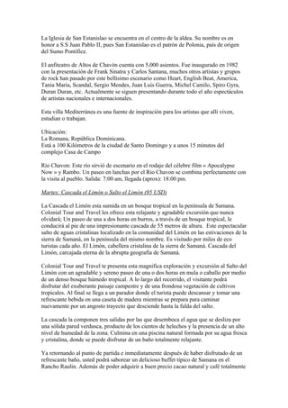 La Iglesia de San Estanislao se encuentra en el centro de la aldea. Su nombre es en
honor a S.S Juan Pablo II, pues San Estanislao es el patrón de Polonia, país de origen
del Sumo Pontífice.
El anfiteatro de Altos de Chavón cuenta con 5,000 asientos. Fue inaugurado en 1982
con la presentación de Frank Sinatra y Carlos Santana, muchos otros artistas y grupos
de rock han pasado por este bellísimo escenario como Heart, English Beat, America,
Tania Maria, Scandal, Sergio Mendes, Juan Luis Guerra, Michel Camilo, Spiro Gyra,
Duran Duran, etc. Actualmente se siguen presentando durante todo el año espectáculos
de artistas nacionales e internacionales.
Esta villa Mediterránea es una fuente de inspiración para los artistas que allí viven,
estudian o trabajan.
Ubicación:
La Romana, República Dominicana.
Está a 100 Kilómetros de la ciudad de Santo Domingo y a unos 15 minutos del
complejo Casa de Campo
Río Chavon: Este río sirvió de escenario en el rodaje del célebre film « Apocalypse
Now » y Rambo. Un paseo en lanchas por el Rio Chavon se combina perfectamente con
la visita al pueblo. Salida: 7:00 am, llegada (aprox): 18:00 pm.
Martes: Cascada el Limón o Salto el Limón (95 USD)
La Cascada el Limón esta sumida en un bosque tropical en la península de Samana.
Colonial Tour and Travel les ofrece esta relajante y agradable excursión que nunca
olvidará; Un paseo de una a dos horas en burros, a través de un bosque tropical, le
conducirá al pie de una impresionante cascada de 55 metros de altura. Este espectacular
salto de aguas cristalinas localizado en la comunidad del Limón en las estivaciones de la
sierra de Samaná, en la península del mismo nombre. Es visitado por miles de eco
turistas cada año. El Limón, cabellera cristalina de la sierra de Samaná. Cascada del
Limón, carcajada eterna de la abrupta geografía de Samaná.
Colonial Tour and Travel te presenta esta magnifica exploración y excursión al Salto del
Limón con un agradable y sereno paseo de una o dos horas en mula o caballo por medio
de un denso bosque húmedo tropical. A lo largo del recorrido, el visitante podrá
disfrutar del exuberante paisaje campestre y de una frondosa vegetación de cultivos
tropicales. Al final se llega a un parador donde el turista puede descansar y tomar una
refrescante bebida en una caseta de madera mientras se prepara para caminar
nuevamente por un angosto trayecto que desciende hasta la falda del salto.
La cascada la componen tres salidas por las que desemboca el agua que se desliza por
una sólida pared verdusca, producto de los cientos de helechos y la presencia de un alto
nivel de humedad de la zona. Culmina en una piscina natural formada por su agua fresca
y cristalina, donde se puede disfrutar de un baño totalmente relajante.
Ya retornando al punto de partida e inmediatamente después de haber disfrutado de un
refrescante baño, usted podrá saborear un delicioso buffet típico de Samana en el
Rancho Raulin. Además de poder adquirir a buen precio cacao natural y café totalmente
 