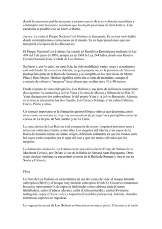 donde las personas podrán acercarse a escasos metros de estos colosales mamíferos y
contemplar esta fascinante panorama que los dejará pasmados de tanta belleza. Esta
excursión es posible solo de Enero a Marzo.
Jueves: La visita al Parque Nacional Los Haitises es fascinante. Es un tour inolvidable
donde contemplaremos como pocos en el mundo. Es un lugar paradisíaco que nos
transporta a la época de los dinosaurios.
El Parque Nacional Los Haitises fue creado en República Dominicana mediante la Ley
409 del 3 de junio de 1976, aunque ya en 1968 la Ley 244 había creado una Reserva
Forestal llamada Zona Vedada de Los Haitises.
Su límite y, por lo tanto, su superficie, ha sido modificado varias veces y actualmente
está indefinido. Se encuentra ubicado, en gran proporción, en la provincia de Samaná
(incluyendo parte de la Bahía de Samaná) y se completa en las provincias de Monte
Plata y Hato Mayor. Haitises significa tierra alta o tierra de montañas, aunque el
conjunto de colinas o "mogotes" tiene alturas que oscilan entre 30 y 40 metros.
Desde el punto de vista hidrográfico, Los Haitises y sus áreas de influencia comprenden
dos regiones: la cuenca baja del río Yuna y la zona de Miches y Sabana de la Mar. El
Yuna desagua por dos embocaduras: la del propio Yuna y la del río Barracote. Además,
en el área se encuentran los ríos Payabo, Los Cocos y Naranjo, y los caños Cabirma,
Estero, Prieto y otros.
Un aspecto importante es la formación geomorfológico cársica que determina, entre
otras cosas, un sistema de cavernas con muestras de pictografías y petroglifos como las
cuevas de La Reyna, de San Gabriel y de La Línea.
La zona cársica de Los Haitises está compuesta de cerros (mogotes) próximos unos a
otros con vallecitos (fondos) entre ellas. Los mogotes del interior y los cayos de la
Bahía de Samaná tienen un mismo origen, difiriendo solamente en que los fondos entre
los cayos están ocupados por el agua del mar y que son menos elevados que los
mogotes.
La formación cársica de Los Haitises tiene una extensión de 82 km, de Sabana de la
Mar hasta Cevicos, por 26 km, al sur de la Bahía de Samaná hasta Bayaguana. Otras
áreas cársicas similares se encuentran al norte de la Bahía de Samaná y otra al sur de
Sosúa y Cabarete.
Flora
La flora de Los Haitises es característica de sus dos zonas de vida: el bosque húmedo
subtropical (Bh-S) y el bosque muy húmedo subtropical (Bmh-S). Conserva remanentes
boscosos representativos de especies latifoliadas como cabirma santa (Guarea
trichiliodes), cedro (Cedrela odorata), ceiba (Ceiba pentandra), caoba (Swietenia
mahagoni), copey (Clusia rosea) y hojancha (Coccoloba pubescens). Además, abundan
numerosas especies de orquídeas.
La vegetación actual de Los Haitises es boscosa en su mayor parte. El terreno y el suelo
 