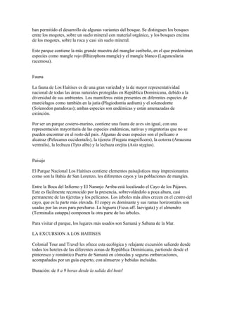han permitido el desarrollo de algunas variantes del bosque. Se distinguen los bosques
entre los mogotes, sobre un suelo mineral con material orgánico, y los bosques encima
de los mogotes, sobre la roca y casi sin suelo mineral.
Este parque contiene la más grande muestra del manglar caribeño, en el que predominan
especies como mangle rojo (Rhizophora mangle) y el mangle blanco (Laguncularia
racemosa).
Fauna
La fauna de Los Haitises es de una gran variedad y la de mayor representatividad
nacional de todas las áreas naturales protegidas en República Dominicana, debido a la
diversidad de sus ambientes. Los mamíferos están presentes en diferentes especies de
murciélagos como también en la jutía (Plagiodontia aedium) y el solenodonte
(Solenodon paradoxus); ambas especies son endémicas y están amenazadas de
extinción.
Por ser un parque costero-marino, contiene una fauna de aves sin igual, con una
representación mayoritaria de las especies endémicas, nativas y migratorias que no se
pueden encontrar en el resto del país. Algunas de esas especies son el pelícano o
alcatraz (Pelecanus occidentalis), la tijereta (Fregata magnificens), la cotorra (Amazona
ventralis), la lechuza (Tyto alba) y la lechuza orejita (Asio stygius).
Paisaje
El Parque Nacional Los Haitises contiene elementos paisajísticos muy impresionantes
como son la Bahía de San Lorenzo, los diferentes cayos y las poblaciones de mangles.
Entre la Boca del Infierno y El Naranjo Arriba está localizado el Cayo de los Pájaros.
Este es fácilmente reconocido por la presencia, sobrevolándolo a poca altura, casi
permanente de las tijeretas y los pelícanos. Los árboles más altos crecen en el centro del
cayo, que es la parte más elevada. El copey es dominante y sus ramas horizontales son
usadas por las aves para percharse. La higuera (Ficus aff. laevigata) y el almendro
(Terminalia catappa) componen la otra parte de los árboles.
Para visitar el parque, los lugares más usados son Samaná y Sabana de la Mar.
LA EXCURSION A LOS HAITISES
Colonial Tour and Travel les ofrece esta ecológica y relajante excursión saliendo desde
todos los hoteles de las diferentes zonas de República Dominicana, partiendo desde el
pintoresco y romántico Puerto de Samaná en cómodas y seguras embarcaciones,
acompañados por un guía experto, con almuerzo y bebidas incluidas.
Duración: de 8 a 9 horas desde la salida del hotel
 