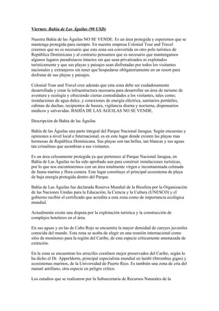 Viernes: Bahia de Las Águilas (90 USD)
Nuestra Bahía de las Águilas NO SE VENDE. Es un área protegida y esperemos que se
mantenga protegida para siempre. En nuestra empresa Colonial Tour and Travel
creemos que no es necesario que esta zona sea convertida en otro polo turístico de
República Dominicana y al contrario pensamos que es necesario que mantengamos
algunos lugares paradisíacos intactos sin que sean privatizados ni explotados
turísticamente y que sus playas y paisajes sean disfrutadas por todos los visitantes
nacionales y extranjeros sin tener que hospedarse obligatoriamente en un resort para
disfrutar de sus playas y paisajes.
Colonial Tour and Travel cree además que esta zona debe ser cuidadosamente
desarrollada y crear la infraestructura necesaria para desarrollar un área de turismo de
aventura y ecología y ofreciendo ciertas comodidades a los visitantes, tales como;
instalaciones de agua dulce, y conexiones de energía eléctrica, sanitarios portátiles,
cabinas de duchas, recipientes de basura, vigilancia diurna y nocturna, dispensarios
médicos y salvavidas. BAHÍA DE LAS ÁGUILAS NO SE VENDE.
Descripción de Bahía de las Águilas
Bahía de las Águilas una parte integral del Parque Nacional Jaragua. Según encuestas y
opiniones a nivel local e Internacional, es en este lugar donde existen las playas mas
hermosas de República Dominicana. Sus playas son tan bellas, tan blancas y sus aguas
tan cristalinas que asombran a sus visitantes.
Es un área celosamente protegida ya que pertenece al Parque Nacional Jaragua, en
Bahía de Las Águilas no ha sido aprobado aun para construir instalaciones turísticas,
por lo que nos encontraremos con un área totalmente virgen e incontaminada colmada
de fauna marina y flora costera. Este lugar constituye el principal ecosistema de playa
de baja energía protegida dentro del Parque.
Bahía de Las Águilas fue declarada Reserva Mundial de la Biosfera por la Organización
de las Naciones Unidas para la Educación, la Ciencia y la Cultura (UNESCO) y el
gobierno recibió el certificado que acredita a esta zona como de importancia ecológica
mundial.
Actualmente existe una disputa por la explotación turística y la construcción de
complejos hoteleros en el área.
En sus aguas y en las de Cabo Rojo se encuentra la mayor densidad de careyes juveniles
conocida del mundo. Esta zona se acaba de elegir en una reunión internacional como
sitio de monitoreo para la región del Caribe, de esta especie críticamente amenazada de
extinción.
En la zona se encuentran los arrecifes coralinos mejor preservados del Caribe, según lo
ha dicho el Dr. Apperldorm, principal especialista mundial en lambí (Strombus gigas) y
ecosistemas marinos, de la Universidad de Puerto Rico. Es también una zona de cría del
manatí antillano, otra especie en peligro crítico.
Los estudios que se realizaron por la Subsecretaria de Recursos Naturales de la
 