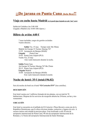 ¡¡De jarana en Punta Cana (hola Bea)!!
Viaje en coche hasta Madrid (si el gasoil sigue bajando no sale “mu” caro)
Salida de Córdoba a las 5:00 AM
Llegada a Madrid a las 10:00 AM (Aprox.)
Billete de avión: 640 €
* tasas incluidas; cargos de gestión excluidos
Vuelos directos.
Salida Vie, 15 may Tiempo total: 8hr 50min
Madrid Air Europa 33 Turista | Boeing 767
15:55 Aeropuerto de Barajas (MAD)
Llegada Punta Cana
18:45 Punta Cana Airport (PUJ)
Vuelta Vie, 22 may
Este vuelo transcurre durante la noche.
Salida Punta Cana
Air Europa 34 Turista | Boeing 767 8hr 25min
20:15 Punta Cana Airport (PUJ)
Llegada Madrid
10:40 Aeropuerto de Barajas (MAD)
Este vuelo transcurre durante la noche.
Noche de hotel: 35 € (total:196.02)
Seis (6) noches de hotel en el hotel “El Cortecito INN” (tres estrellas).
DESCRIPCIÓN
Este hotel cuenta con 3 edificios formado de tres plantas, con un total de 70
habitaciones. Dispone de los servicios de recepción abierta las 24 horas, un bar y tres
restaurantes
UBICACIÓN
Este hotel se encuentra en el poblado de El Cortecito ( Playa Bavaro), costa este de la
Republica Dominicana, que le ofrece diversas tiendas, comercios y lugares de ocio. A
escasos metros está situada la preciosa playa. Esta localizado a solo 20 min de
aeropuerto internacional de Punta Cana, 90 min de aeropuerto internacional de la
Romana y 3,5 horas del aeropuerto Internacional de Santo Domingo.
 