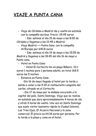 VIAJE A PUNTA CANA
- Viaje de Córdoba a Madrid ida y vuelta en autobús
con la compañía socibus. Precio: 25.45 euros
• Ida: salimos el dia 15 de mayo a las 8:00 de
Córdoba y llegamos a las 12:45 a Madrid.
- Viaje Madrid ―› Punta Cana: con la compañía
AirEuropa por 640.8 euros
• Ida: salimos el día 15 de mayo a las 15:55 de
Madrid y llegamos a las 18:45 del día 16 de mayo a
Punta cana.
- Hotel en Punta Cana:
• Hotel El Cortecito lnn en playa Bábaro: 33.1
euros 1 noches para 1 persona adulta, en total 165.5
euros las 5 noches.
- Estancia en Punta Cana:
-Día 16 de mayo llegada al hotel por la tarde y
salida a cenar a las 9:30 al restaurante Langosta del
caribe, situado en el Cortecito.
- Día 17 de mayo por la mañana excursión a la
capital del país, Santo Domingo. Viaje que se realiza
en autobús que dura aproximadamente 4 horas de ida
y otras 4 horas de vuelta. Una vez en Santo Domingo
que suele visitar bastante rápido la Ciudad Colonial,
Los Tres Ojos, El Acuario Nacional y la zona
comercial. El precio es 64.18 euros por persona. Por
la tarde a la playa y cena en el hotel.
 