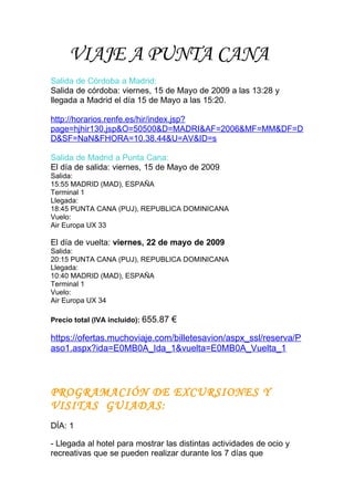 VIAJE A PUNTA CANA
Salida de Córdoba a Madrid:
Salida de córdoba: viernes, 15 de Mayo de 2009 a las 13:28 y
llegada a Madrid el día 15 de Mayo a las 15:20.

http://horarios.renfe.es/hir/index.jsp?
page=hjhir130.jsp&O=50500&D=MADRI&AF=2006&MF=MM&DF=D
D&SF=NaN&FHORA=10.38.44&U=AV&ID=s

Salida de Madrid a Punta Cana:
El día de salida: viernes, 15 de Mayo de 2009
Salida:
15:55 MADRID (MAD), ESPAÑA
Terminal 1
Llegada:
18:45 PUNTA CANA (PUJ), REPUBLICA DOMINICANA
Vuelo:
Air Europa UX 33

El día de vuelta: viernes, 22 de mayo de 2009
Salida:
20:15 PUNTA CANA (PUJ), REPUBLICA DOMINICANA
Llegada:
10:40 MADRID (MAD), ESPAÑA
Terminal 1
Vuelo:
Air Europa UX 34

Precio total (IVA incluido): 655.87   €

https://ofertas.muchoviaje.com/billetesavion/aspx_ssl/reserva/P
aso1.aspx?ida=E0MB0A_Ida_1&vuelta=E0MB0A_Vuelta_1



PROGRAMACIÓN DE EXCURSIONES Y
VISITAS GUIADAS:
DÍA: 1

- Llegada al hotel para mostrar las distintas actividades de ocio y
recreativas que se pueden realizar durante los 7 días que
 