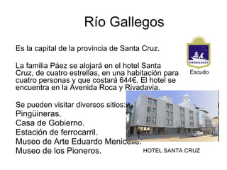 Río Gallegos
Es la capital de la provincia de Santa Cruz.

La familia Páez se alojará en el hotel Santa
Cruz, de cuatro estrellas, en una habitación para   Escudo
cuatro personas y que costará 644€. El hotel se
encuentra en la Avenida Roca y Rivadavia.

Se pueden visitar diversos sitios:
Pingüineras.
Casa de Gobierno.
Estación de ferrocarril.
Museo de Arte Eduardo Menicelle.
Museo de los Pioneros.           HOTEL SANTA CRUZ
 