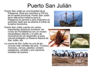 Puerto San Julián
Puerto San Julián es una localidad de la
   Patagonia. Dista por carretera a 370 km
   de la capital provincial. Puerto San Julián
   tiene relevancia histórica para la
   Patagonia en general y para Argentina en
   particular dado que se asienta a orillas de
   la bahía homónima.
Puerto San Julián cuenta con varios
   importantes atractivos turísticos: las
   ruinas de Floridablanca con un museo
   arqueológico adjunto y un plan de
   reconstrucción en desarrollo; el área
   natural protegida La Reserva Natural de
   San Julián, etc.
La cocina de San Julián es una de las
   cocinas más variadas del país. Truchas,
   mariscos, ciervos, jabalíes, cordero
   patagónico, centolla y una riquísima
   variedad de postres.
 