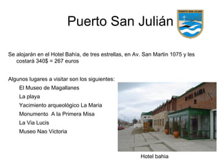 Puerto San Julián

Se alojarán en el Hotel Bahía, de tres estrellas, en Av. San Martin 1075 y les
   costará 340$ = 267 euros


Algunos lugares a visitar son los siguientes:
    El Museo de Magallanes
    La playa
    Yacimiento arqueológico La Maria
    Monumento A la Primera Misa
    La Via Lucis
    Museo Nao Victoria



                                                       Hotel bahia
 