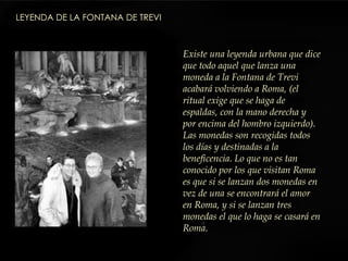 Existe una leyenda urbana que dice que todo aquel que lanza una moneda a la Fontana de Trevi acabará volviendo a Roma, (el ritual exige que se haga de espaldas, con la mano derecha y por encima del hombro izquierdo). Las monedas son recogidas todos los días y destinadas a la beneficencia. Lo que no es tan conocido por los que visitan Roma es que si se lanzan dos monedas en vez de una se encontrará el amor en Roma, y si se lanzan tres monedas el que lo haga se casará en Roma.  LEYENDA DE LA FONTANA DE TREVI   