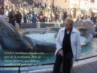 La Fontana della Barcaccia Célebre escultura situada a los pies de la escalinata, obra de Pietro Bernini, que debe su nombre a su parecido con un barco naufragado.  