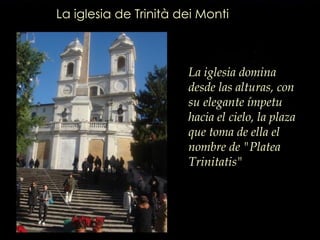 La iglesia de Trinità dei Monti La iglesia domina desde las alturas, con su elegante ímpetu hacia el cielo, la plaza que toma de ella el nombre de "Platea Trinitatis"   