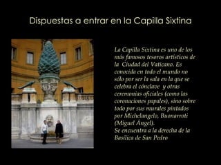 Dispuestas a entrar en la Capilla Sixtina La Capilla Sixtina es uno de los más famosos tesoros artísticos de la  Ciudad del Vaticano. Es conocida en todo el mundo no sólo por ser la sala en la que se celebra el cónclave  y otras ceremonias oficiales (como las coronaciones papales), sino sobre todo por sus murales pintados por Michelangelo, Buonarroti (Miguel Ángel).  Se encuentra a la derecha de la Basílica de San Pedro   