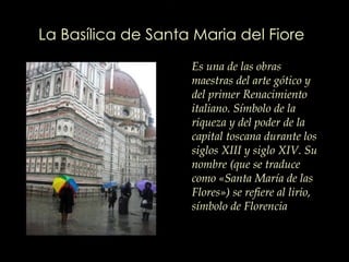 La Basílica de Santa Maria del Fiore   Es una de las obras maestras del arte gótico y del primer Renacimiento italiano. Símbolo de la riqueza y del poder de la capital toscana durante los siglos XIII y  siglo X IV. Su nombre (que se traduce como «Santa María de las Flores») se refiere al lirio, símbolo de Florencia  