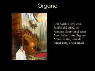 Órgano Con ocasión del Gran Jubileo del 2000, los romanos donaron al papa Juan Pablo II un Órgano Monumental, obra de  Barthélémy   Formentelli .  