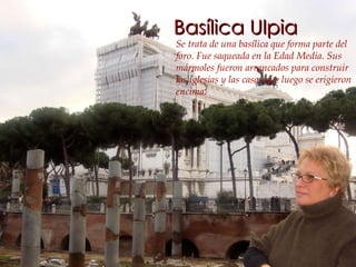 Basílica Ulpia Se trata de una basílica que forma parte del foro. Fue saqueada en la Edad Media. Sus mármoles fueron arrancados para construir las iglesias y las casas que luego se erigieron encima.   