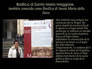 Basílica di Santa Maria Maggiore,   también conocida como Basílica di Santa Maria della Neve Una tradición muy antigua nos cuenta que fue la Virgen  fue quien inspiró la construcción de la iglesia en el lugar donde Ella quería que se realizara su morada: apareció en un sueño al patricio Juan y al Papa Liberio, pidiéndoles la construcción de la iglesia en su honor, en el lugar que Ella indicaría milagrosamente. La mañana del 5 de Agosto la colina del Esquilino apareció llena de nieve; el Papa definió el perímetro de la nueva iglesia y Juan se ocupó de la financiación.   