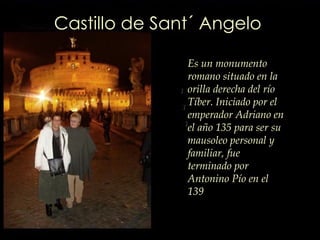 Castillo de Sant´ Angelo Es un monumento romano situado en la orilla derecha del río Tíber. Iniciado por el emperador Adriano en el año 135 para ser su mausoleo personal y familiar, fue terminado por Antonino Pío en el 139 
