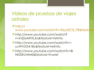 Videos de pruebas de viajes
astrales
 http://
  www.youtube.com/watch?v=E6zJ0Ct3_P8&feature=
 http://www.youtube.com/watch?
  v=xVjSoMFXL5o&feature=relmfu
 http://www.youtube.com/watch?v=-
  uuWVZG418o&feature=relmfu
 http://www.youtube.com/watch?v=B-
  HKZ0NJWM0&feature=fvwrel
 