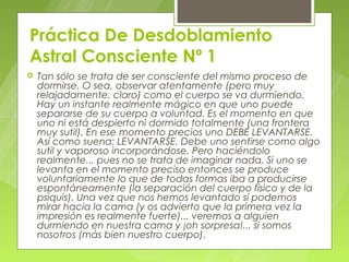Práctica De Desdoblamiento
Astral Consciente Nº 1
   Tan sólo se trata de ser consciente del mismo proceso de
    dormirse. O sea, observar atentamente (pero muy
    relajadamente, claro) como el cuerpo se va durmiendo.
    Hay un instante realmente mágico en que uno puede
    separarse de su cuerpo a voluntad. Es el momento en que
    uno ni está despierto ni dormido totalmente (una frontera
    muy sutil). En ese momento precios uno DEBE LEVANTARSE.
    Así como suena: LEVANTARSE. Debe uno sentirse como algo
    sutil y vaporoso incorporándose. Pero haciéndolo
    realmente... pues no se trata de imaginar nada. Si uno se
    levanta en el momento preciso entonces se produce
    voluntariamente lo que de todas formas iba a producirse
    espontáneamente (la separación del cuerpo físico y de la
    psiquis). Una vez que nos hemos levantado sí podemos
    mirar hacia la cama (y os advierto que la primera vez la
    impresión es realmente fuerte)... veremos a alguien
    durmiendo en nuestra cama y ¡oh sorpresa!... si somos
    nosotros (más bien nuestro cuerpo).
 