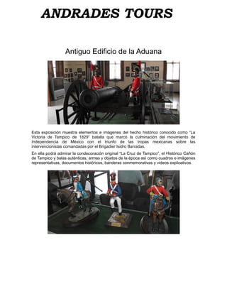ANDRADES TOURS

                  Antiguo Edificio de la Aduana




Esta exposición muestra elementos e imágenes del hecho histórico conocido como “La
Victoria de Tampico de 1829” batalla que marcó la culminación del movimiento de
Independencia de México con el triunfo de las tropas mexicanas sobre las
intervencionistas comandadas por el Brigadier Isidro Barradas.
En ella podrá admirar la condecoración original “La Cruz de Tampico”, el Histórico Cañón
de Tampico y balas auténticas, armas y objetos de la época así como cuadros e imágenes
representativas, documentos históricos, banderas conmemorativas y videos explicativos.
 