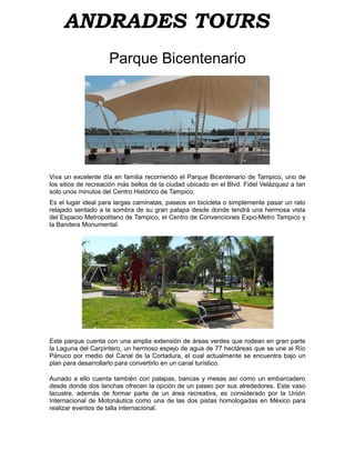 ANDRADES TOURS
                     Parque Bicentenario




Viva un excelente día en familia recorriendo el Parque Bicentenario de Tampico, uno de
los sitios de recreación más bellos de la ciudad ubicado en el Blvd. Fidel Velázquez a tan
solo unos minutos del Centro Histórico de Tampico.
Es el lugar ideal para largas caminatas, paseos en bicicleta o simplemente pasar un rato
relajado sentado a la sombra de su gran palapa desde donde tendrá una hermosa vista
del Espacio Metropolitano de Tampico, el Centro de Convenciones Expo-Metro Tampico y
la Bandera Monumental.




Este parque cuenta con una amplia extensión de áreas verdes que rodean en gran parte
la Laguna del Carpintero, un hermoso espejo de agua de 77 hectáreas que se une al Río
Pánuco por medio del Canal de la Cortadura, el cual actualmente se encuentra bajo un
plan para desarrollarlo para convertirlo en un canal turístico.

Aunado a ello cuenta también con palapas, bancas y mesas así como un embarcadero
desde donde dos lanchas ofrecen la opción de un paseo por sus alrededores. Este vaso
lacustre, además de formar parte de un área recreativa, es considerado por la Unión
Internacional de Motonáutica como una de las dos pistas homologadas en México para
realizar eventos de talla internacional.
 