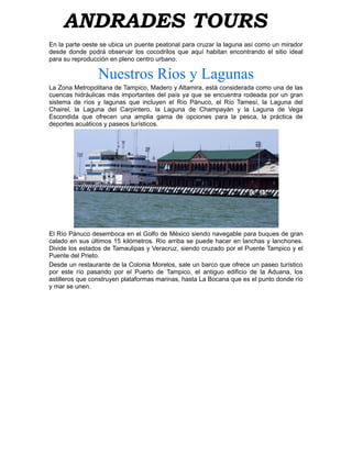 ANDRADES TOURS
En la parte oeste se ubica un puente peatonal para cruzar la laguna así como un mirador
desde donde podrá observar los cocodrilos que aquí habitan encontrando el sitio ideal
para su reproducción en pleno centro urbano.

                 Nuestros Ríos y Lagunas
La Zona Metropolitana de Tampico, Madero y Altamira, está considerada como una de las
cuencas hidráulicas más importantes del país ya que se encuentra rodeada por un gran
sistema de ríos y lagunas que incluyen el Río Pánuco, el Río Tamesí, la Laguna del
Chairel, la Laguna del Carpintero, la Laguna de Champayán y la Laguna de Vega
Escondida que ofrecen una amplia gama de opciones para la pesca, la práctica de
deportes acuáticos y paseos turísticos.




El Río Pánuco desemboca en el Golfo de México siendo navegable para buques de gran
calado en sus últimos 15 kilómetros. Río arriba se puede hacer en lanchas y lanchones.
Divide los estados de Tamaulipas y Veracruz, siendo cruzado por el Puente Tampico y el
Puente del Prieto.
Desde un restaurante de la Colonia Morelos, sale un barco que ofrece un paseo turístico
por este río pasando por el Puerto de Tampico, el antiguo edificio de la Aduana, los
astilleros que construyen plataformas marinas, hasta La Bocana que es el punto donde río
y mar se unen.
 