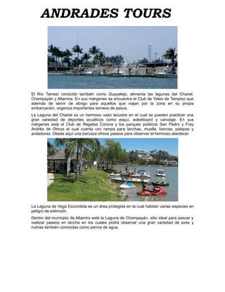 ANDRADES TOURS




El Río Tamesí conocido también como Guayalejo, alimenta las lagunas del Chairel,
Champayán y Altamira. En sus márgenes se encuentra el Club de Yates de Tampico que
además de servir de abrigo para aquellos que viajan por la zona en su propia
embarcación, organiza importantes torneos de pesca.
La Laguna del Chairel es un hermoso vaso lacustre en el cual se pueden practicar una
gran variedad de deportes acuáticos como esquí, wakeboard y canotaje. En sus
márgenes está el Club de Regatas Corona y los parques públicos San Pedro y Fray
Andrés de Olmos el cual cuenta con rampa para lanchas, muelle, bancas, palapas y
andadores. Desde aquí una barcaza ofrece paseos para observar el hermoso atardecer.




La Laguna de Vega Escondida es un área protegida en la cual habitan varias especies en
peligro de extinción.
Dentro del municipio de Altamira está la Laguna de Champayán, sitio ideal para pescar y
realizar paseos en lancha en los cuales podrá observar una gran variedad de aves y
nutrias también conocidas como perros de agua.
 
