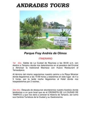 ANDRADES TOURS




           Parque Fray Andrés de Olmos
                          ITINERARIO
1er día.- Salida de La Cuidad de Reynosa a las 06:00 a.m. con
destino a Tampico donde nos detendremos en el paradero del Encinal
a Almorzar la tradicional Machaca con Huevo Restaurant el
Tamaulipeco.

Al término del mismo seguiremos nuestro camino a la Playa Miramar
donde llegaremos a las 14:00 horas y estaremos en este lugar de 4 a
5 horas, por la tarde noche llegaremos al Hotel donde nos
hospedaremos por 2 noches.



2do día.- Después de desayunar abordaremos nuestro Autobús donde
tendremos a un guía local que es el CRONISTA DE LA CIUDAD DE
TAMPICO y que nos dará a conocer la Historia de Tampico, así como
sus Centros Turísticos de la Ciudad y su Gastronomía.
 