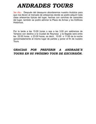 ANDRADES TOURS
3er día.- Después del desayuno abordaremos nuestro Autobús para
que nos lleven al mercado de artesanías donde se podrá adquirir toda
clase artesanías típicas del lugar, hechas con conchas de caracoles
del lugar, también se podrá admirar la Plaza de Armas y los Edificios
Históricos.



Por la tarde a las 15:00 horas o sea a las 3:00 pm saldremos de
Tampico con destino a la Ciudad de Reynosa y la llegada será entre
las 22:00 horas o 23:00 horas, es decir, 10:00 o 11:00 de la noche
aproximadamente al mismo lugar de partida y poner el fin de nuestro
Tours.


GRACIAS POR PREFERIR A ANDRADE´S
TOURS EN SU PRÓXIMO TOUR DE EXCURSIÓN.
 