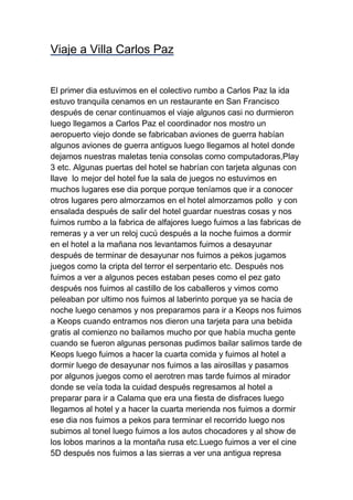 Viaje a Villa Carlos Paz

El primer dia estuvimos en el colectivo rumbo a Carlos Paz la ida
estuvo tranquila cenamos en un restaurante en San Francisco
después de cenar continuamos el viaje algunos casi no durmieron
luego llegamos a Carlos Paz el coordinador nos mostro un
aeropuerto viejo donde se fabricaban aviones de guerra habían
algunos aviones de guerra antiguos luego llegamos al hotel donde
dejamos nuestras maletas tenia consolas como computadoras,Play
3 etc. Algunas puertas del hotel se habrían con tarjeta algunas con
llave lo mejor del hotel fue la sala de juegos no estuvimos en
muchos lugares ese dia porque porque teníamos que ir a conocer
otros lugares pero almorzamos en el hotel almorzamos pollo y con
ensalada después de salir del hotel guardar nuestras cosas y nos
fuimos rumbo a la fabrica de alfajores luego fuimos a las fabricas de
remeras y a ver un reloj cucú después a la noche fuimos a dormir
en el hotel a la mañana nos levantamos fuimos a desayunar
después de terminar de desayunar nos fuimos a pekos jugamos
juegos como la cripta del terror el serpentario etc. Después nos
fuimos a ver a algunos peces estaban peses como el pez gato
después nos fuimos al castillo de los caballeros y vimos como
peleaban por ultimo nos fuimos al laberinto porque ya se hacia de
noche luego cenamos y nos preparamos para ir a Keops nos fuimos
a Keops cuando entramos nos dieron una tarjeta para una bebida
gratis al comienzo no bailamos mucho por que había mucha gente
cuando se fueron algunas personas pudimos bailar salimos tarde de
Keops luego fuimos a hacer la cuarta comida y fuimos al hotel a
dormir luego de desayunar nos fuimos a las airosillas y pasamos
por algunos juegos como el aerotren mas tarde fuimos al mirador
donde se veía toda la cuidad después regresamos al hotel a
preparar para ir a Calama que era una fiesta de disfraces luego
llegamos al hotel y a hacer la cuarta merienda nos fuimos a dormir
ese dia nos fuimos a pekos para terminar el recorrido luego nos
subimos al tonel luego fuimos a los autos chocadores y al show de
los lobos marinos a la montaña rusa etc.Luego fuimos a ver el cine
5D después nos fuimos a las sierras a ver una antigua represa

 