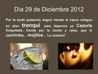 Día 29 de Diciembre 2012
Por la tarde podemos seguir viendo el casco antiguo
en plan  tranqui       para dejarnos ya Cazorla
finiquitada. Cenita por la noche y relax, que si
cachimba… mojitos… Lo nuestro!
 