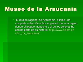 Museo de la Araucanía
   El museo regional de Araucanía, exhibe una
   completa colección sobre el pasado de esta región,
   donde el legado mapuche y el de los colonos ha
   escrito parte de su historia. http://www.dibam.cl/
   sdm_mr_araucania/
 