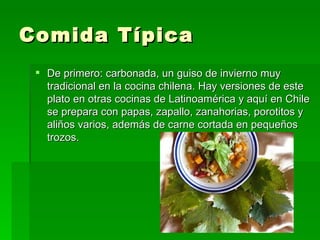 Comida Típica
  De primero: carbonada, un guiso de invierno muy
   tradicional en la cocina chilena. Hay versiones de este
   plato en otras cocinas de Latinoamérica y aquí en Chile
   se prepara con papas, zapallo, zanahorias, porotitos y
   aliños varios, además de carne cortada en pequeños
   trozos.
 