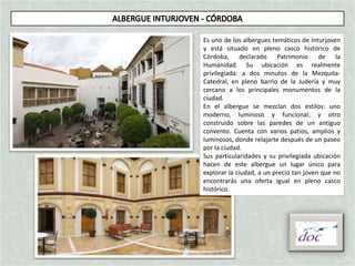 Es uno de los albergues temáticos de Inturjoven
y está situado en pleno casco histórico de
Córdoba, declarado Patrimonio de la
Humanidad. Su ubicación es realmente
privilegiada: a dos minutos de la Mezquita-
Catedral, en pleno barrio de la Judería y muy
cercano a los principales monumentos de la
ciudad.
En el albergue se mezclan dos estilos: uno
moderno, luminoso y funcional; y otro
construido sobre las paredes de un antiguo
convento. Cuenta con varios patios, amplios y
luminosos, donde relajarte después de un paseo
por la ciudad.
Sus particularidades y su privilegiada ubicación
hacen de este albergue un lugar único para
explorar la ciudad, a un precio tan joven que no
encontrarás una oferta igual en pleno casco
histórico.
 