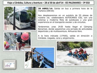 28 ABRIL’14: Salida en bus a primera hora de la
mañana (08h30)
Nos desplazaremos en un autobús de 55 plazas de
nuestra cia. colaboradora AUTOCARES CID, con una
extensa y moderna flota de autobuses y una gran
experiencia en el transporte escolar y de circuitos.
Tardaremos unas 2h30 hasta llegar al Cámping
Benamejí, donde pasaremos una jornada de actividades
deportivas y de multiaventura. Almuerzo libre.
A la hora indicada (17h00), salida en dirección a
Córdoba. Llegada, cena y alojamiento.
 