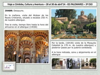 29ABR: Desayuno.
En la mañana, visita del Alcázar de los
Reyes Cristianos, situado a escasos 250 m.
de nuestro albergue.
Tras la visita, tiempo libre hasta la hora del
almuerzo en el albergue (14h00)
Por la tarde, (16h30) visita de la Mezquita
Catedral (a 170 m. de nuestro albergue) y
posterior paseo por la judería cordobesa.
A la hora indicada, cena y alojamiento en el
albergue
 