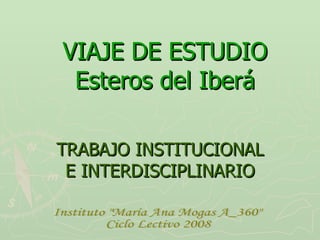 VIAJE DE ESTUDIO Esteros del Iberá TRABAJO INSTITUCIONAL E INTERDISCIPLINARIO Instituto &quot;María Ana Mogas A_360&quot;  Ciclo Lectivo 2008 