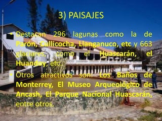 3) PAISAJES 
• Destacan 296 lagunas como la de 
Parón, Cullicocha, Llanganuco, etc y 663 
glaciares, como el Huascarán, el 
Huandoy, etc. 
• Otros atractivos son: Los Baños de 
Monterrey, El Museo Arqueológico de 
Ancash, El Parque Nacional Huascarán, 
entre otros. 
 