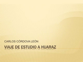 CARLOS CÓRDOVA LEÓN 
VIAJE DE ESTUDIO A HUARAZ 
 
