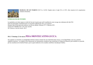 BASILICA DI SAN MARCO (9.45 h a 16.30). Erigida entre el siglo XI y el XV, obra maestra de la arquitectura
                     románico-bizantina.




OTROS DATOS DE INTERÉS

Las góndolas son todas negras en señal de luto por la peste que asoló la población como recoge una ordenanza del año1562.
Entre las principales manifestaciones se encuentra la Bienal de Arte y su Carnaval.
Durante todo el día intervalos nubosos con lluvias débiles. Minima 23º C/ Máxima 30ºC.
Tarifa del VAPORETTO: 6.50 viaje sencillo.
De Venecia a Lido de Jesolo: 40 m




DIA 3º. Domingo, 21 de marzo.   PISA-MONTECATINI-LUCCA
Sus orígenes se remontan a la antigüedad; durante la época romana fue una importante base naval y, en la Edad Media, una rica y potente
república marinera. La ciudad se hizo famosa por los monumentos románicos que conforman el Campo dei Miracoli, pero también es conocida
por las esculturas de la familia Pisano y por su gran tradición en los estudios científicos iniciada por Galileo.
 
