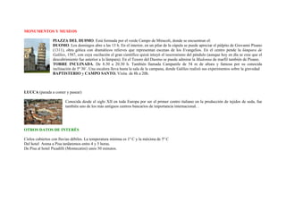 MONUMENTOS Y MUSEOS

                 PIAZZA DEL DU0MO. Está formada por el verde Campo de Miracoli, donde se encuentran el:
                 DUOMO. Los domingos abre a las 13 h. En el interior, en un pilar de la cúpula se puede apreciar el púlpito de Giovanni Pisano
                 (1311), obra gótica con dramáticos relieves que representan escenas de los Evangelios. En el centro pende la lámpara de
                 Galileo, 1587, con cuya oscilación el gran científico quizá intuyó el isocronismo del péndulo (aunque hoy en día se cree que el
                 descubrimiento fue anterior a la lámpara). En el Tesoro del Duomo se puede admirar la Madonna de marfil también de Pisano.
                 TORRE INCLINADA. De 8.30 a 20.30 h. También llamada Campanile de 54 m de altura y famosa por su conocida
                 inclinación de 5º 30´. Una escalera lleva hasta la sala de la campana, donde Galileo realizó sus experimentos sobre la gravedad
                 BAPTISTERIO y CAMPO SANTO. Visita de 8h a 20h.



LUCCA (parada a comer y pasear)

                        Conocida desde el siglo XII en toda Europa por ser el primer centro italiano en la producción de tejidos de seda, fue
                        también uno de los más antiguos centros bancarios de importancia internacional. .




OTROS DATOS DE INTERÉS

Cielos cubiertos con lluvias débiles. La temperatura mínima es 1º C y la máxima de 5º C
Del hotel Arena a Pisa tardaremos entre 4 y 5 horas.
De Pisa al hotel Picadilli (Montecatini) unos 50 minutos.
 