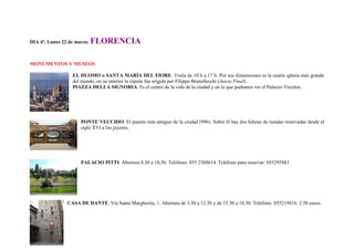 DIA 4º. Lunes 22 de marzo.   FLORENCIA

MONUMENTOS Y MUSEOS

                  EL DUOMO o SANTA MARÍA DEL FIORE. Visita de 10 h a 17 h. Por sus dimensiones es la cuarta iglesia más grande
                  del mundo, en su interior la cúpula fue erigida por Filippo Brunelleschi (Juicio Final).
                  PIAZZA DELLA SIGNORIA. Es el centro de la vida de la ciudad y en la que podemos ver el Palazzo Vecchio.




                      PONTE VECCHIO. El puente más antiguo de la ciudad (996). Sobre él hay dos hileras de tiendas reservadas desde el
                      siglo XVI a los joyeros.




                      PALACIO PITTI. Abertura 8.30 a 18,50. Teléfono: 055 2388614. Teléfono para reservar: 055295883




                CASA DE DANTE. Vía Santa Margherita, 1. Abertura de 3.30 a 12.30 y de 15.30 a 18.30. Teléfono: 055219416. 2.50 euros.
 