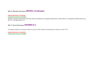DIA 6º. Miércoles 24 de marzo.       ROMA (Vaticano)
MONUMENTOS Y MUSEOS
OTROS DATOS DE INTERÉS
Durante la primera mitad del día intervalos nubosos tendiendo en la segunda mitad del día a cielos nubosos. La temperatura Mínima prevista es
de 12º C y la Máxima de 13º C.


DIA 7º. Jueves 25 de marzo.      POMPEYA
Esta antigua ciudad que se encuentra situada a los pies del volcán Vesubio fue destruida por la erupción en el año 79 d.C.

MONUMENTOS Y MUSEOS
OTROS DATOS DE INTERÉS
 