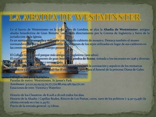 LA ABADIA DE WESTMINSTEREn el barrio de Westminster en la zona oeste de Londres, se alza la Abadía de Westminster, antigua abadía benedictina de Gran Bretaña, controlada directamente por la Corona de Inglaterra y fuera de la jurisdicción de la Iglesia. Es un santuario tranquilo y colorido con un suelo cubierto de mosaico. Destaca también el museo normando en el que se pueden encontrar las imágenes de los reyes utilizadas en lugar de sus cadáveres en las ceremonias fúnebres de cuerpo presente.El Collage Garden es el parque más antiguo de Inglaterra (900 años).El coro contiene un elemento de gran interés, la piedra de Scone, tomada a los escoceses en 1296 y diversas sepulturas de estilo gótico y renacentista.De estilo gótico, ha servido en innumerables ocasiones para la coronación y sepulcro de los monarcas británicos y en septiembre de 1997 fue el escenario elegido para el funeral de la princesa Diana de Gales. Información para la visita:Paradas de metro: Westminster, StJames's ParkAutobuses: 3,11,12,24,29,53,70,77,77a,88,109,148,159,170,211Estaciones de tren: Victoria y WaterlooHorario de los Claustros: de 8.00h a 18.00h todos los días.Horario de la Abadía ( Capillas Reales, Rincon de Los Poetas, coros, nave de los políticos ): 9.30-13,45h (la ultima entrada es a las 12,45 h).Precio de la entrada general: 15 Libras. 