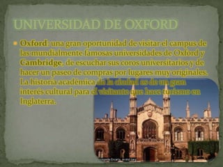 Oxford: una gran oportunidad de visitar el campus de las mundialmente famosas universidades de Oxford y Cambridge, de escuchar sus coros universitarios y de hacer un paseo de compras por lugares muy originales. La historia académica de la ciudad es de un gran interés cultural para el visitante que hace turismo en Inglaterra.UNIVERSIDAD DE OXFORD