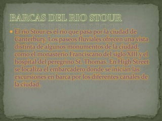 El río Stour es el río que pasa por la ciudad de Canterbury. Los paseos fluviales ofrecen una vista distinta de algunos monumentos de la ciudad, como el monasterio Franciscano del siglo XIII y el hospital del peregrino St. Thomas. En HighStreet se localiza el embarcadero donde se inician las excursiones en barca por los diferentes canales de la ciudad.BARCAS DEL RIO STOUR