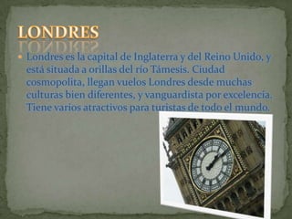 Londres es la capital de Inglaterra y del Reino Unido, y está situada a orillas del río Támesis. Ciudad cosmopolita, llegan vuelos Londres desde muchas culturas bien diferentes, y vanguardista por excelencia. Tiene varios atractivos para turistas de todo el mundo.LONDRES