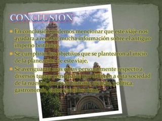 En conclusión podemos mencionar que este viaje nos ayudara a recabar mucha información sobre el antiguo imperio británico.Se cumplirán los objetivos que se plantearon al inicio de la planeación de este viaje.Se averiguaran mas cosas personalmente respecto a diversos temas principales que difieren a esta sociedad de la nuestra, como la historia, ciencia, política, gastronomía, entre muchos otros.CONCLUSION