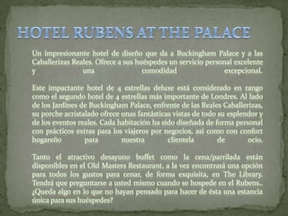 HOTEL RUBENS AT THE PALACEUn impresionante hotel de diseño que da a Buckingham Palace y a las Caballerizas Reales. Ofrece a sus huéspedes un servicio personal excelente y una comodidad excepcional. Este impactante hotel de 4 estrellas deluxe está considerado en rango como el segundo hotel de 4 estrellas más importante de Londres. Al lado de los Jardines de Buckingham Palace, enfrente de las Reales Caballerizas, su porche acristalado ofrece unas fantásticas vistas de todo su esplendor y de los eventos reales. Cada habitación ha sido diseñada de forma personal con prácticos extras para los viajeros por negocios, así como con confort hogareño para nuestra clientela de ocio. Tanto el atractivo desayuno buffet como la cena/parrilada están disponibles en el OldMasters Restaurant, a la vez encontrará una opción para todos los gustos para cenar, de forma exquisita, en The Library. Tendrá que preguntarse a usted mismo cuando se hospede en el Rubens.. ¿Queda algo en lo que no hayan pensado para hacer de ésta una estancia única para sus huéspedes? 
