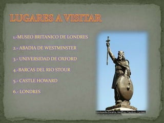 LUGARES A VISITAR1.-MUSEO BRITANICO DE LONDRES2.- ABADIA DE WESTMINSTER3.- UNIVERSIDAD DE OXFORD4.-BARCAS DEL RIO STOUR5.- CASTLE HOWARD6.- LONDRES