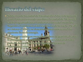 Saldremos de la ciudad de Zacapoaxtla el día 15 de junio de 2010 a las 6:am tomando autobús a la ciudad de México. El vuelo programado para Londres es a las 12 del medio día llegando a Londres en avión exprés a 10 de la noche. De ahí se visitara el hotel y se descansara para comenzar el día siguiente lleno de energía.  Los lugares turísticos mencionados son de gran nivel y por lo consiguiente muy grandes, así que se visitaran dos por cada día de estancia: los dos días restantes son de distracción y viaje.Horario del viaje:
